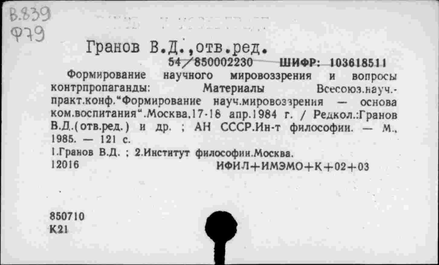 ﻿919
Гранов В.Д..отв.ред.
54/850002230 ШИФР: 103618511
Формирование научного мировоззрения и вопросы контрпропаганды:	Материалы Всесоюз.науч,-
практ.конф.“Формирование науч.мировоззрения — основа ком.воспитания“.Москва.17-18 апр.1984 г. / Редкол.Транов В.Д.(отв.ред.) и др. ; АН СССР.Ин-т философии. — М., 1985. — 121 с.
1.Гранов В.Д. ; 2.Институт философии.Москва.
12016	ИФИЛ+ИМЭМО+К + 02+03
850710
К21